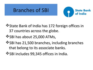 Branches of SBI
State Bank of India has 172 foreign offices in
37 countries across the globe.
SBI has about 25,000 ATMs,
SBI has 21,500 branches, including branches
that belong to its associate banks.
SBI includes 99,345 offices in India.
 