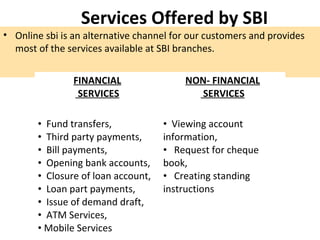 Services Offered by SBI
• Online sbi is an alternative channel for our customers and provides
most of the services available at SBI branches.
FINANCIAL
SERVICES
NON- FINANCIAL
SERVICES
• Fund transfers,
• Third party payments,
• Bill payments,
• Opening bank accounts,
• Closure of loan account,
• Loan part payments,
• Issue of demand draft,
• ATM Services,
• Mobile Services
• Viewing account
information,
• Request for cheque
book,
• Creating standing
instructions
 