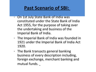 Past Scenario of SBI:
- On 1st July State Bank of India was
constituted under the State Bank of India
Act 1955, for the purpose of taking over
the undertaking and business of the
Imperial Bank of India.
- The Imperial Bank of India was founded in
1921 under the Imperial Bank of India Act
1920.
- The Bank transacts general banking
business of every description including,
foreign exchange, merchant banking and
mutual funds.
 