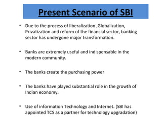 Present Scenario of SBI
• Due to the process of liberalization ,Globalization,
Privatization and reform of the financial sector, banking
sector has undergone major transformation.
• Banks are extremely useful and indispensable in the
modern community.
• The banks create the purchasing power
• The banks have played substantial role in the growth of
Indian economy.
• Use of information Technology and Internet. (SBI has
appointed TCS as a partner for technology upgradation)
 