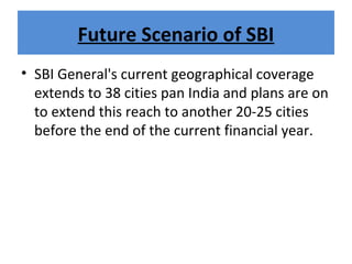 Future Scenario of SBI
• SBI General's current geographical coverage
extends to 38 cities pan India and plans are on
to extend this reach to another 20-25 cities
before the end of the current financial year.
 