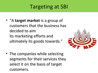 Targeting at SBI
• “A target market is a group of
customers that the business has
decided to aim
its marketing efforts and
ultimately its goods towards.”
• The companies while selecting
segments for their services they
select it on the basis of target
customers.
 