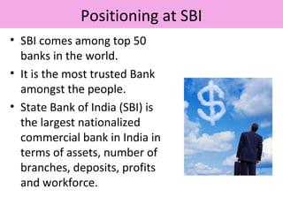 Positioning at SBI
• SBI comes among top 50
banks in the world.
• It is the most trusted Bank
amongst the people.
• State Bank of India (SBI) is
the largest nationalized
commercial bank in India in
terms of assets, number of
branches, deposits, profits
and workforce.
 