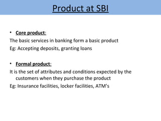 Product at SBI
• Core product:
The basic services in banking form a basic product
Eg: Accepting deposits, granting loans
• Formal product:
It is the set of attributes and conditions expected by the
customers when they purchase the product
Eg: Insurance facilities, locker facilities, ATM’s
 