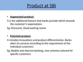 • Augmented product:
It is the additional feature that banks provide which exceeds
the customer’s expectations
Eg: Discounts, Good waiting rooms
• Potential product:
It includes Innovations and product differentiation. Banks
alters its services according to the requirement of the
individual customers
Eg: Mobile and internet banking, new schemes tailored for
specific customers
Product at SBI
 