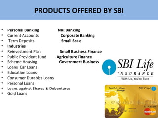 PRODUCTS OFFERED BY SBI
• Personal Banking NRI Banking
• Current Accounts Corporate Banking
• Term Deposits Small Scale
• Industries
• Reinvestment Plan Small Business Finance
• Public Provident Fund Agriculture Finance
• Scheme Housing Government Business
• Loans Car Loans
• Education Loans
• Consumer Durables Loans
• Personal Loans
• Loans against Shares & Debentures
• Gold Loans
 