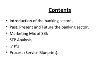 Contents
• Introduction of the banking sector ,
• Past, Present and Future the banking sector,
• Marketing Mix of SBI:
- STP Analysis,
- 7 P’s
• Process (Service Blueprint).
 