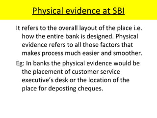 Physical evidence at SBI
It refers to the overall layout of the place i.e.
how the entire bank is designed. Physical
evidence refers to all those factors that
makes process much easier and smoother.
Eg: In banks the physical evidence would be
the placement of customer service
executive’s desk or the location of the
place for deposting cheques.
 