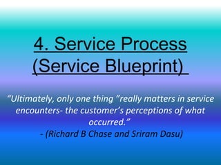 4. Service Process
(Service Blueprint)
“Ultimately, only one thing ”really matters in service
encounters- the customer’s perceptions of what
occurred.”
- (Richard B Chase and Sriram Dasu)
 