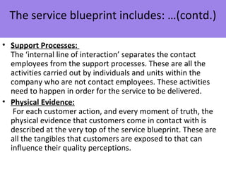 • Support Processes:
The ‘internal line of interaction’ separates the contact
employees from the support processes. These are all the
activities carried out by individuals and units within the
company who are not contact employees. These activities
need to happen in order for the service to be delivered.
• Physical Evidence:
For each customer action, and every moment of truth, the
physical evidence that customers come in contact with is
described at the very top of the service blueprint. These are
all the tangibles that customers are exposed to that can
influence their quality perceptions.
The service blueprint includes: …(contd.)
 