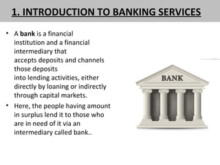 1. INTRODUCTION TO BANKING SERVICES
• A bank is a financial
institution and a financial
intermediary that
accepts deposits and channels
those deposits
into lending activities, either
directly by loaning or indirectly
through capital markets.
• Here, the people having amount
in surplus lend it to those who
are in need of it via an
intermediary called bank..
 