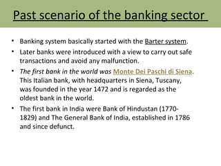 Past scenario of the banking sector
• Banking system basically started with the Barter system.
• Later banks were introduced with a view to carry out safe
transactions and avoid any malfunction.
• The first bank in the world was Monte Dei Paschi di Siena.
This Italian bank, with headquarters in Siena, Tuscany,
was founded in the year 1472 and is regarded as the
oldest bank in the world.
• The first bank in India were Bank of Hindustan (1770-
1829) and The General Bank of India, established in 1786
and since defunct.
 