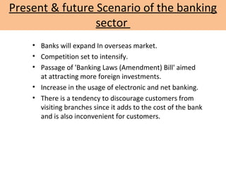 Present & future Scenario of the banking
sector
• Banks will expand In overseas market.
• Competition set to intensify.
• Passage of 'Banking Laws (Amendment) Bill' aimed
at attracting more foreign investments.
• Increase in the usage of electronic and net banking.
• There is a tendency to discourage customers from
visiting branches since it adds to the cost of the bank
and is also inconvenient for customers.
 