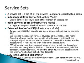   A service set is a set of all the devices joined or associated to a Wlan
   Independent Basic Service Set (Adhoc Mode)
    ◦ Clients connect directly to each other without an access point
   Basic Service Set BSS (Infrastructure Mode)
    ◦ A single access point which all wireless clients associate with
   Extended Service Set ESS(Infrastructure Mode)
    ◦ Two or more BSS that operate as a single service set and share a common
      SSID
    ◦ ESS extends the range of wireless coverage so that mobiles can roam.
      Roaming allows a mobile to associate with the access point with the
      strongest signal. When the mobile moves into the service area of another
      access points it reassociates with the nearest access point.
    ◦ ESS with more than 1 access point increases the capacity or throughput
      available to a many mobile devices. If there are 2 Access Points, half the
      devices will associate with 1 AP and the other devices will associate with
      the other AP and all will get a better data rate
   SSID is the Service Set Identifier;
    ◦ A name that is used to identify the service set - Case sensitive and up to 32
    ◦                                                             characters long
 