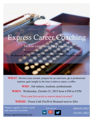 WHAT : Review your resumé, prepare for an interview, get a professional
opinion, gain insight in the time it takes to enjoy a coffee.
Join me on:
WHO : Job seekers, students, professionals
WHEN : Wednesday, October 21, 2015 from 4 PM to 8 PM
*First come first served or reserve ahead via email*
WHERE : Presse Café Dix30 in Brossard next to Zibo
Donna Legault, Career coach
and executive recruiter
donna.legault@icloud.com *
	
  	
  
450-676-3822
514-951-3822
Express Career Coaching
Mobile career coaching sessions
Personalized and accessible: fees starting at $30
Be prepared : Bring your resumé, job posting, cover letter, questions, ideas !
 