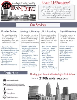 • Website Development
• Mobile Marketing
• Online Brand Mgmt.
• SEO & Optimization
• Newsletters
• Email Marketing
• Digital Advertising
• Social Media
• Blogs
• Content Creation
• Graphic Design Services
• Social Media Branded Sites
• Brochures, Flyers, White
Papers, Web Art, Ads,
Logos and more
• Corporate Video
• Loyalty Programs
• Sales Collateral
• Promotions
• Event Planning Services
• Press Releases, Articles
• PR Program Creation
• Media Pitching & Kits
• Distribution &
Monitoring
• Media Training
• Press Conferences,
Speech Writing
• Brand Development
• Image Makeovers
• Slogan, Tag Lines
• Branding Guidelines
• Online Reputation Mgmt.
We are a full service creative agency for
marketing, communications and branding.
We provide creative solutions that drive sales
and increase brand awareness across all
platforms, accomplishing this with personal
service at affordable prices.
• Business Development
• Approaching New Markets
• Marketing Strategy
• Competitive Analysis
• Research
• Communications, PR and
Brand Planning
• Internal Communications
Planning: for management
or company changes,
transitions, acquisitions,
crisis management, and
more
info@216Brandrive.com
Linkedin.com/in/shannonketvertes/
Linkedin.com/company/216Brandrive
216Brandrive
ShannonCountry
Blog.216Brandrive.com
About 216Brandrive?
Contact us
Our Services
Driving your brand with strategies that deliver
Creative Design Strategy & Planning Digital MarketingPR & Branding
Our creativity can take
your brand to the next
level, reach target
audiences and gain new
business with these:
We specialize in creating
business plans that make
an impact for marketing,
communications and
branding with the following:
Reach media, update
your branding or gain
new exposure with a
fresh approach to your
brand including:
Your digital footprint is
your first impression.
Get started with these
services and reach
customers:
216Brandrive.comVisit us at
 