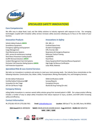 SPECIALIZED SAFETY INNOVATIONS
Core Competencies
We offer easy to adopt Road, Load, and Site Safety solutions to industry segments with exposure to loss. Our emerging
technologies coupled with innovative safety services increases safety assurance allowing you to focus on the needs of your
business.
Innovative Products Innovations in Safety
Vehicle Safety Products GREEN EM -385-1-1
Surveillance Equipment Confined Space Entry
Emergency Lighting and Equipment Accident Investigation
Cargo Management CPR, First Aid. AED
Fleet Maintenance Systems Respiratory & Emergency Response
(GPS, service & maintenance tracking) Defensive Tactical Training
Heat Illness Prevention Cooling System HazWOPER
Graffiti Removal Solutions GREEN Heat Illness
Incident Management Ham link Systems Heavy EquipmentFall Protection/Rescue Equipment
Perimeter Fall Protection Railing Systems GREEN High Angle Fall Rescue Certification
Fall Protection Equipment Lead, Mold, Asbestos
Specialized Risk & Loss Control Services
We tailor our innovations in products and services to meet your most pressing needs. Our industry focus concentrates on the
following industries: Construction, Gas, Water, Utility, Transportation, Mining, Municipality, Fire, and Emergency Services.
On-Site Safety Professional OSHA Certifications 10/30
Certified Safety Professional CSP Surveys/Reports
Innovative On-site Triage Competent Persons
247 On-Call Nurse Triage Alcohol & Drug Testing (On-site)
Company History
JoDog Safety Innovations is a woman owned safety solution group that received patent in 2009. Our unique product offering
includes a number of easy to adopt safety innovations that reduce exposure to injury, accident, and theft while increasing
safety and efficiency.
Contact Information
P: (775) 853-7671 F: (775) 636-7451 Email: jodiea@jodog.com Location: 300 East 2nd
St., Ste 1405, Reno, NV 89501
GSA Award # GS-30F0020V NAICS 33639,423120,541690,561621 Cage #49XM5 DUNS #60-5054712
WBE | DBE | SDBE
JoDog Safety Innovations is a Division of JoDog Sport Inc WBE|DBE
 