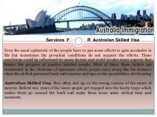 Services F

R Australian Skilled Visa

Even the most optimistic of the people have to put some efforts to gain accolades in
life but sometimes the prevalent conditions do not support the efforts. These
conditions could be influenced by many factors and could involve many aspects that
hinder the progress of positive minded people. Most of times these factors are
manifested in the elements of ignorance which people carry along like for instance
when the skilled personnel seek information and tips on the possibilities of obtaining
Australian Skilled Visa, they often end up on the wrong corners of the street of
success. Believe me, most of the times people get trapped into the booby traps which
makes them go around the bush and make them loose some critical time and
moments.

 
