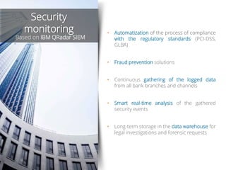 • Automatization of the process of compliance
with the regulatory standards (PCI-DSS,
GLBA)
• Fraud prevention solutions
• Continuous gathering of the logged data
from all bank branches and channels
• Smart real-time analysis of the gathered
security events
• Long-term storage in the data warehouse for
legal investigations and forensic requests
Security
monitoring
Based on IBM QRadar SIEM
 