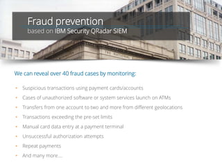 Fraud prevention
based on IBM Security QRadar SIEM
• Suspicious transactions using payment cards/accounts
• Cases of unauthorized software or system services launch on ATMs
• Transfers from one account to two and more from different geolocations
• Transactions exceeding the pre-set limits
• Manual card data entry at a payment terminal
• Unsuccessful authorization attempts
• Repeat payments
• And many more….
We can reveal over 40 fraud cases by monitoring:
 