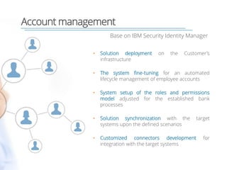 Account management
Base on IBM Security Identity Manager
• Solution deployment on the Customer’s
infrastructure
• The system fine-tuning for an automated
lifecycle management of employee accounts
• System setup of the roles and permissions
model adjusted for the established bank
processes
• Solution synchronization with the target
systems upon the defined scenarios
• Customized connectors development for
integration with the target systems
 