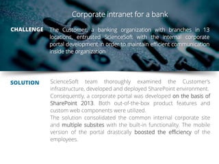 The Customer, a banking organization with branches in 13
locations, entrusted ScienceSoft with the internal corporate
portal development in order to maintain efficient communication
inside the organization
SOLUTION ScienceSoft team thoroughly examined the Customer’s
infrastructure, developed and deployed SharePoint environment.
Consequently, a corporate portal was developed on the basis of
SharePoint 2013. Both out-of-the-box product features and
custom web components were utilized.
The solution consolidated the common internal corporate site
and multiple subsites with the built-in functionality. The mobile
version of the portal drastically boosted the efficiency of the
employees.
CHALLENGE
Corporate intranet for a bank
 