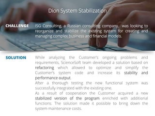 Dion System Stabilization
CHALLENGE
SOLUTION
ISG Consulting, a Russian consulting company, was looking to
reorganize and stabilize the existing system for creating and
managing complex business and financial models.
While analyzing the Customer’s ongoing problems and
requirements, ScienceSoft team developed a solution based on
refactoring which allowed to optimize and simplify the
Customer’s system code and increase its stability and
performance output.
After a thorough testing the new functional system was
successfully integrated with the existing one.
As a result of cooperation the Customer acquired a new
stabilized version of the program enriched with additional
functions. The solution made it possible to bring down the
system maintenance costs.
 
