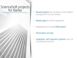 • Reward system for the bank cards holders
(a project for 5.5 mln clients)
• Mobile apps for online payments
• Deployment of a bank CRM system
• Information security
• Integration with payment systems such as
Visa, MasterCard, etc.
ScienceSoft projects
for Banks
 
