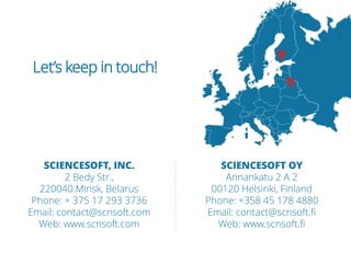 SCIENCESOFT, INC.
2 Bedy Str.,
220040 Minsk, Belarus
Phone: + 375 17 293 3736
Email: contact@scnsoft.com
Web: www.scnsoft.com
Let’s keep in touch!
SCIENCESOFT OY
Annankatu 2 A 2
00120 Helsinki, Finland
Phone: +358 45 178 4880
Email: contact@scnsoft.fi
Web: www.scnsoft.fi
 