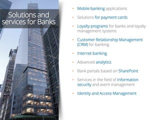 Solutions and
services for Banks
• Mobile banking applications
• Solutions for payment cards
• Loyalty programs for banks and loyalty
management systems
• Customer Relationship Management
(CRM) for banking
• Internet banking
• Advanced analytics
• Bank portals based on SharePoint
• Services in the field of information
security and event management
• Identity and Access Management
 