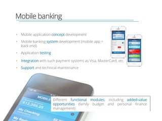 Mobile banking
• Mobile application concept development
• Mobile banking system development (mobile app +
back end)
• Application testing
Different functional modules, including added-value
opportunities (family budget and personal finance
management)
• Integration with such payment systems as Visa, MasterCard, etc.
• Support and technical maintenance
 