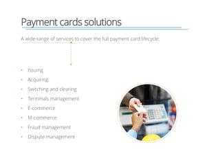 Payment cards solutions
• Issuing
• Acquiring
• Switching and clearing
• Terminals management
• E-commerce
• M-commerce
• Fraud management
• Dispute management
A wide range of services to cover the full payment card lifecycle:
 