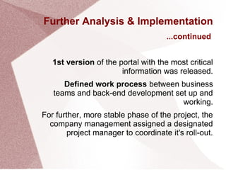 Further Analysis & Implementation
1st version of the portal with the most critical
information was released.
Defined work process between business
teams and back-end development set up and
working.
For further, more stable phase of the project, the
company management assigned a designated
project manager to coordinate it's roll-out.
...continued
 