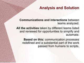 Analysis and Solution
Communications and interactions between
teams analyzed.
All the activities taken by different teams listed
and reviewed for opportunities to simplify and
automate.
Based on this: communication processes
redefined and a substantial part of the work
passed from humans to scripts.
 