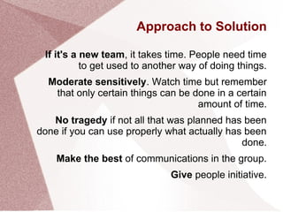 Approach to Solution
If it's a new team, it takes time. People need time
to get used to another way of doing things.
Moderate sensitively. Watch time but remember
that only certain things can be done in a certain
amount of time.
No tragedy if not all that was planned has been
done if you can use properly what actually has been
done.
Make the best of communications in the group.
Give people initiative.
 