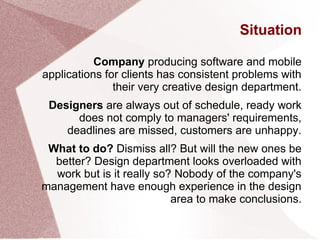 Situation
Company producing software and mobile
applications for clients has consistent problems with
their very creative design department.
Designers are always out of schedule, ready work
does not comply to managers' requirements,
deadlines are missed, customers are unhappy.
What to do? Dismiss all? But will the new ones be
better? Design department looks overloaded with
work but is it really so? Nobody of the company's
management have enough experience in the design
area to make conclusions.
 