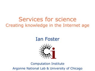 Services for science Creating knowledge in the Internet age Ian Foster Computation Institute Argonne National Lab & University of Chicago 