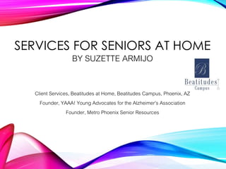 SERVICES FOR SENIORS AT HOME
BY SUZETTE ARMIJO
Client Services, Beatitudes at Home, Beatitudes Campus, Phoenix, AZ
Founder, YAAA! Young Advocates for the Alzheimer’s Association
Founder, Metro Phoenix Senior Resources
 
