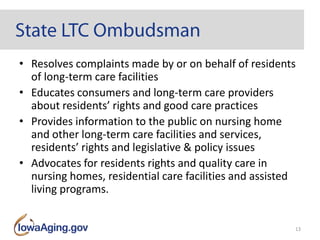 • Resolves complaints made by or on behalf of residents
of long-term care facilities
• Educates consumers and long-term care providers
about residents’ rights and good care practices
• Provides information to the public on nursing home
and other long-term care facilities and services,
residents’ rights and legislative & policy issues
• Advocates for residents rights and quality care in
nursing homes, residential care facilities and assisted
living programs.
13
 