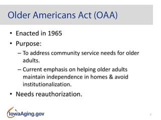 • Enacted in 1965
• Purpose:
– To address community service needs for older
adults.
– Current emphasis on helping older adults
maintain independence in homes & avoid
institutionalization.
• Needs reauthorization.
2
 