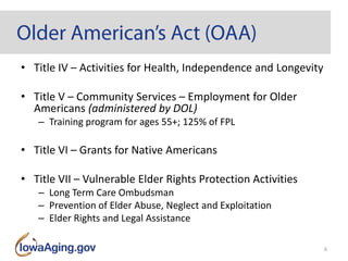 • Title IV – Activities for Health, Independence and Longevity
• Title V – Community Services – Employment for Older
Americans (administered by DOL)
– Training program for ages 55+; 125% of FPL
• Title VI – Grants for Native Americans
• Title VII – Vulnerable Elder Rights Protection Activities
– Long Term Care Ombudsman
– Prevention of Elder Abuse, Neglect and Exploitation
– Elder Rights and Legal Assistance
6
 