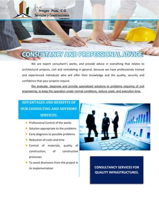 We are expert consultant’s works, and provide advice in everything that relates to
architectural projects, civil and remodeling in general, because we have professionals trained
and experienced individuals who will offer their knowledge and the quality, security and
confidence that your projects require.
We evaluate, diagnose and provide specialized solutions to problems requiring of civil
engineering, to keep the operation under normal conditions, reduce costs, and execution time.
ADVANTAGES AND BENEFITS OF
OUR CONSULTING AND ADVISORY
SERVICES:
Professional Control of the works
Solution appropriate to the problems
Early diagnosis to possible problems
Reduction of costs and time
Control of materials, quality of
construction, of constructive
processes
To avoid diversions from the project in
its implementation CONSULTANCY SERVICES FOR
QUALITY INFRASTRUCTURES.
 
