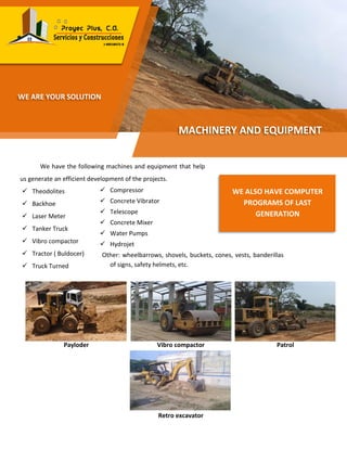 We have the following machines and equipment that help
us generate an efficient development of the projects.
 Theodolites
 Backhoe
 Laser Meter
 Tanker Truck
 Vibro compactor
 Tractor ( Buldocer)
 Truck Turned
Payloder Vibro compactor Patrol
Retro excavator
MACHINERY AND EQUIPMENT
WE ARE YOUR SOLUTION
WE ALSO HAVE COMPUTER
PROGRAMS OF LAST
GENERATION
 Compressor
 Concrete Vibrator
 Telescope
 Concrete Mixer
 Water Pumps
 Hydrojet
Other: wheelbarrows, shovels, buckets, cones, vests, banderillas
of signs, safety helmets, etc.
 