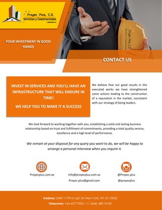 We believe that our good results in the
executed works we have strengthened
some actions leading to the construction
of a reputation in the market, consistent
with our strategy of being leaders.
We look forward to working together with you, establishing a solid and lasting business
relationship based on trust and fulfillment of commitments, providing a total quality service,
excellence and a high level of performance.
We remain at your disposal for any query you want to do, we will be happy to
arrange a personal interview when you require it.
Proyecplus.com.ve info@proyecplus.com.ve
Proyec.plus@gmail.com
@Proyec.plus
@proyecplus
CONTACT US
YOUR INVESTMENT IN GOOD
HANDS
INVEST IN SERVICES AND YOU'LL HAVE AN
INFRASTRUCTURE THAT WILL ENDURE IN
TIME!
WE HELP YOU TO MAKE IT A SUCCESS
Address: 244E 117TH st apt 3A New York, NY US 10035
Telepones: +64 65777305 / +1 (646) 480-74-00
 
