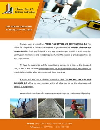 Receive a warm greeting from PROYEC PLUS SERVICES AND CONSTRUCTIONS, C.A. The
reason for the present is to introduce ourselves to your company as providers of services for
the construction. These are designed to give you comprehensive services to their needs for
construction, maintenance and remodeling project, with the purpose of providing solutions to
your requirements.
We have the experience and the capabilities to execute its projects in the stipulated
time, as well as with the most qualified personnel and with the best guarantee which makes us
one of the best options when it is time to think about a provider.
Attached you will find a detailed proposal of what PROYEC PLUS SERVICES AND
BUILDINGS, C.A. offers for your company, which will allow you to see the advantages and
benefits of our proposal.
We remain at your disposal for any query you want to do, you receive a cordial greeting.
Teléfonos: 0414-40 78 351 / 0412-50 50 872 / 0412-72 99 987
OUR WORK IS EQUIVALENT
TO THE QUALITY YOU NEED
Address: 244E 117TH st apt 3A New York, NY US 10035
Telepones: +64 65777305 / +1 (646) 480-74-00
 