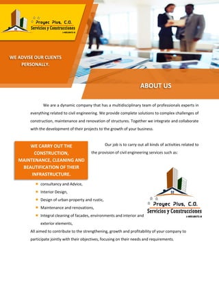 We are a dynamic company that has a multidisciplinary team of professionals experts in
everything related to civil engineering. We provide complete solutions to complex challenges of
construction, maintenance and renovation of structures. Together we integrate and collaborate
with the development of their projects to the growth of your business.
Our job is to carry out all kinds of activities related to
the provision of civil engineering services such as:
Constructions and Projects,
consultancy and Advice,
Interior Design,
Design of urban property and rustic,
Maintenance and renovations,
Integral cleaning of facades, environments and interior and
exterior elements,
All aimed to contribute to the strengthening, growth and profitability of your company to
participate jointly with their objectives, focusing on their needs and requirements.
ABOUT US
WE ADVISE OUR CLIENTS
PERSONALLY.
WE CARRY OUT THE
CONSTRUCTION,
MAINTENANCE, CLEANING AND
BEAUTIFICATION OF THEIR
INFRASTRUCTURE.
 