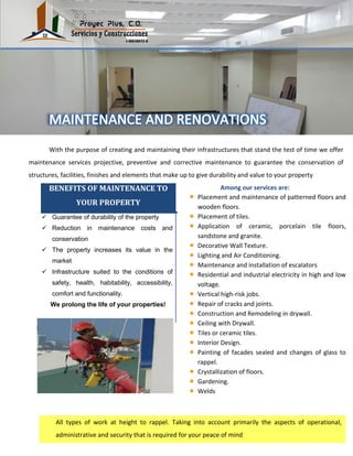 With the purpose of creating and maintaining their infrastructures that stand the test of time we offer
maintenance services projective, preventive and corrective maintenance to guarantee the conservation of
structures, facilities, finishes and elements that make up to give durability and value to your property
Among our services are:BENEFITS OF MAINTENANCE TO
YOUR PROPERTY
 Guarantee of durability of the property
 Reduction in maintenance costs and
conservation
 The property increases its value in the
market
 Infrastructure suited to the conditions of
safety, health, habitability, accessibility,
comfort and functionality.
We prolong the life of your properties!
Placement and maintenance of patterned floors and
wooden floors.
Placement of tiles.
Application of ceramic, porcelain tile floors,
sandstone and granite.
Decorative Wall Texture.
Lighting and Air Conditioning.
Maintenance and installation of escalators
Residential and industrial electricity in high and low
voltage.
Vertical high-risk jobs.
Repair of cracks and joints.
Construction and Remodeling in drywall.
Ceiling with Drywall.
Tiles or ceramic tiles.
Interior Design.
Painting of facades sealed and changes of glass to
rappel.
Crystallization of floors.
Gardening.
Welds
All types of work at height to rappel. Taking into account primarily the aspects of operational,
administrative and security that is required for your peace of mind
 
