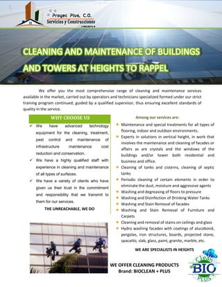 We offer you the most comprehensive range of cleaning and maintenance services
available in the market, carried out by operators and technicians specialized formed under our strict
training program continued; guided by a qualified supervisor, thus ensuring excellent standards of
quality in the service.
Among our services are:WHY CHOOSE US
 We have advanced technology
equipment for the cleaning, treatment,
pest control and maintenance of
infrastructure maintenance cost
reduction and conservation.
 We have a highly qualified staff with
experience in cleaning and maintenance
of all types of surfaces.
 We have a variety of clients who have
given us their trust in the commitment
and responsibility that we transmit to
them for our services.
THE UNREACHABLE, WE DO
Maintenance and special treatments for all types of
flooring, indoor and outdoor environments.
Experts in solutions in vertical height, in work that
involves the maintenance and cleaning of facades or
affairs as are crystals and the windows of the
buildings and/or tower both residential and
business and office.
Cleaning of tanks and cisterns, cleaning of septic
tanks
Periodic cleaning of certain elements in order to
eliminate the dust, moisture and aggressive agents
Washing and degreasing of floors to pressure
Washing and Disinfection of Drinking Water Tanks
Washing and Stain Removal of facades
Washing and Stain Removal of Furniture and
Carpets
Cleaning and removal of stains on ceilings and glass
Hydro washing facades with coatings of alucobond,
pergolas, iron structures, boards, projected stone,
spacatto, slab, glass, paint, granite, marble, etc.
WE ARE SPECIALISTS IN HEIGHTS
WE OFFER CLEANING PRODUCTS
Brand: BIOCLEAN + PLUS
 