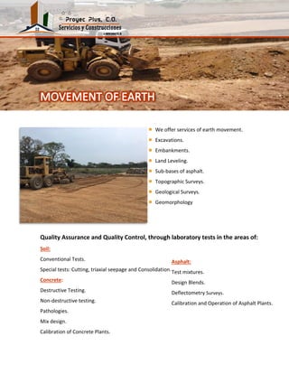Quality Assurance and Quality Control, through laboratory tests in the areas of:
Soil:
Conventional Tests.
Special tests: Cutting, triaxial seepage and Consolidation.
Concrete:
Destructive Testing.
Non-destructive testing.
Pathologies.
Mix design.
Calibration of Concrete Plants.
We offer services of earth movement.
Excavations.
Embankments.
Land Leveling.
Sub-bases of asphalt.
Topographic Surveys.
Geological Surveys.
Geomorphology
Asphalt:
Test mixtures.
Design Blends.
Deflectometry Surveys.
Calibration and Operation of Asphalt Plants.
 