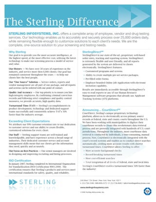 The Sterling Difference
Sterling infoSyStemS, inc. offers a complete array of employee, vendor and drug testing
services. Our technology enables us to accurately and securely process over 25,000 orders daily,
while remaining flexible enough to customize solutions to each client’s needs. We are the
complete, one-source solution to your screening and testing needs.

Why Sterling                                                            SterlingDirectSM
Our goal is to provide you the most accurate intelligence, at           SterlingDirect is our state-of-the-art, proprietary web-based
the highest speed, at the most effective cost, utilizing the latest     order entry, tracking and reporting system. SterlingDirect
technology to make our screening process a model of service             is extremely flexible and user friendly, and all reports
and value.                                                              generated by the system are delivered to clients
                                                                        electronically. SterlingDirect features:
Our History — We have over 30 years of experience in the
industry, and service more then 6,000 clients. Our goal has             •Customized programs and screens.
remained consistent throughout the years — to help our
                                                                        •Ability to create multiple pre-set service packages.
clients hire the best people.
                                                                        •Pre-filled order forms.
Our “One Source” Solution — Service orders, reports and
vendor management are all part of one package, and all reports
                                                                        •Employer branded Online Job Application with electronic
                                                                         invitation capability.
and screens can be ordered with one point of contact.
                                                                        Results are immediately accessible through SterlingDirect’s
Quality And Accuracy — Our top priority is to ensure you hire           easy-to read reports or any of our Human Resource
high-integrity employees. By confirming criminal conviction             Management software programs that already use Applicant
records and following strict compliance and quality control             Tracking Systems (ATS) platforms.
measures, we provide accurate, high quality data.

Turnaround Time (TAT) — Sterling’s accomplishments in
product development, technology and dedicated support
                                                                        Announcing… CourtDirectSM
teams successfully and consistently achieve TAT’s 50%
                                                                        CourtDirect, Sterling’s unique proprietary technology
faster than the industry average.
                                                                        platform, allows us to electronically access primary source
                                                                        records at federal, state and county courts throughout the U.S.
Exceeding Client Expectations                                           We have been working with municipalities to digitize their
We attribute our 99% customer retention rate to our dedication          courthouse records to create this revolutionary data retrieval
to customer service and our ability to create flexible,
                                                                        process and are presently integrated with hundreds of U.S. court
customized solutions for every client.
                                                                        jurisdictions. Throughout the industry, most courthouse data
Our Staff — Sterling support teams are well-trained and                 retrieval is conducted by individuals, a time-consuming, manual
knowledgeable, and have experience across a broad range of              process. Now, CourtDirect is electronically integrated with the
industries. Their dedicated customer service and account                court’s record systems and enables us to conduct direct searches
management skills mean that our clients get the information             automatically, yielding more accurate results with shorter
they need, quickly and accurately.                                      turnaround times. CourtDirect allows Sterling to offer:
Our Focus on Best Practices — Our senior managers are involved          •More accurate background checks
in designing and improving recruiting and hiring processes.
                                                                        •Record-breaking turnaround times
ISO Certification
                                                                        •Most cost-efficient searches
In January 2007, Sterling completed its International Organization      •Total integration of all levels of federal, state and local data
for Standardization (ISO) Certification 9001:2000. The                  Sterling’s CourtDirect enables turnaround times 50% faster than
certification ensures that Sterling’s products and services meet        the industry!
international standards for safety, quality, and reliability.


                                                                      249 West 17th Street | New York, New York 10011
                                                                      t: 212.736.5100 | 800.899.2272 | f: 212.736.0683 | info@sterlinginfosystems.com

                                                                      www.sterlinginfosystems.com

                                                                      ©2008 Sterling Infosystems, Inc.
 